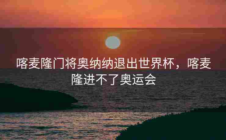 喀麦隆门将奥纳纳退出世界杯，喀麦隆进不了奥运会
