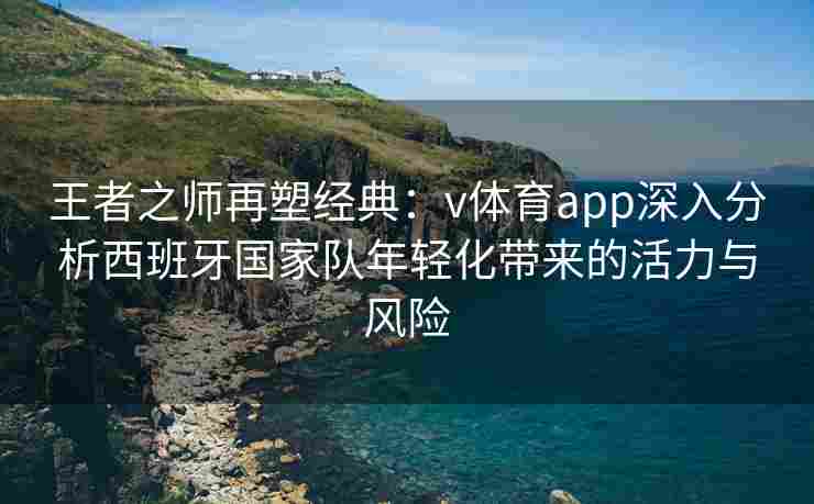 王者之师再塑经典：v体育app深入分析西班牙国家队年轻化带来的活力与风险