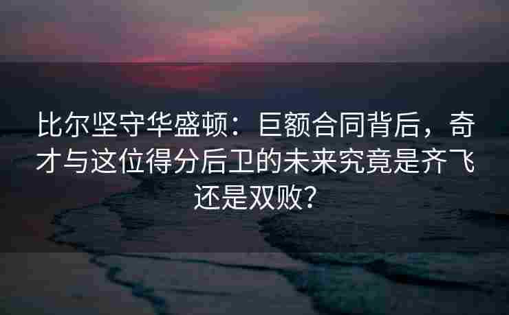 比尔坚守华盛顿：巨额合同背后，奇才与这位得分后卫的未来究竟是齐飞还是双败？