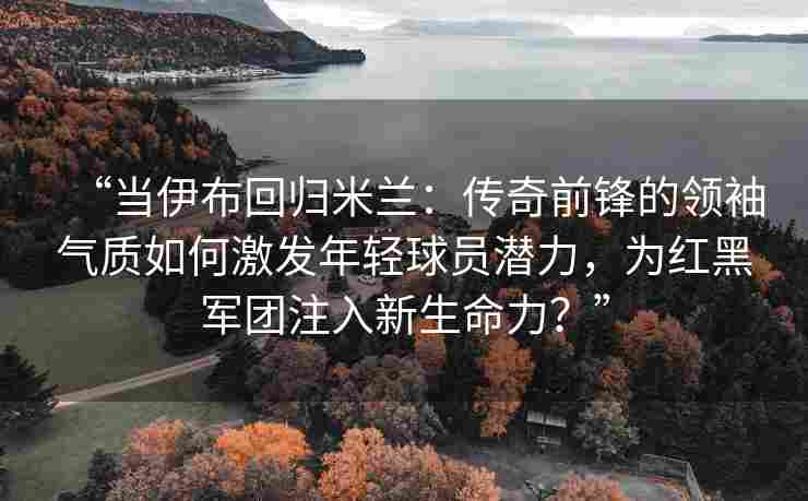 “当伊布回归米兰：传奇前锋的领袖气质如何激发年轻球员潜力，为红黑军团注入新生命力？”