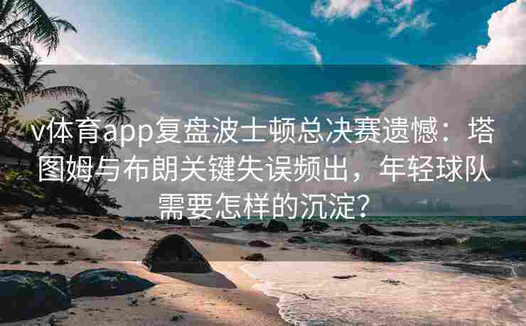 v体育app复盘波士顿总决赛遗憾：塔图姆与布朗关键失误频出，年轻球队需要怎样的沉淀？