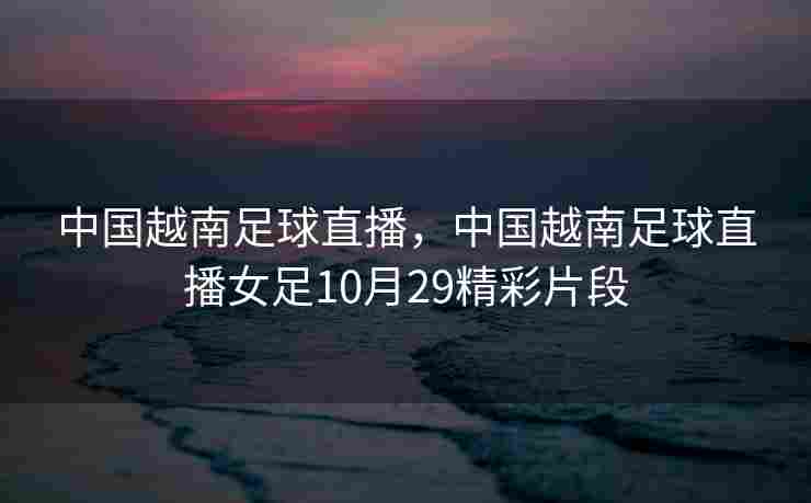 中国越南足球直播，中国越南足球直播女足10月29精彩片段