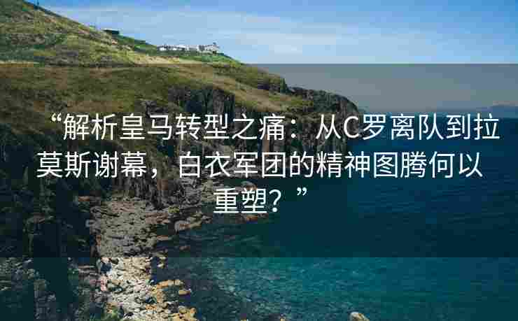 “解析皇马转型之痛：从C罗离队到拉莫斯谢幕，白衣军团的精神图腾何以重塑？”