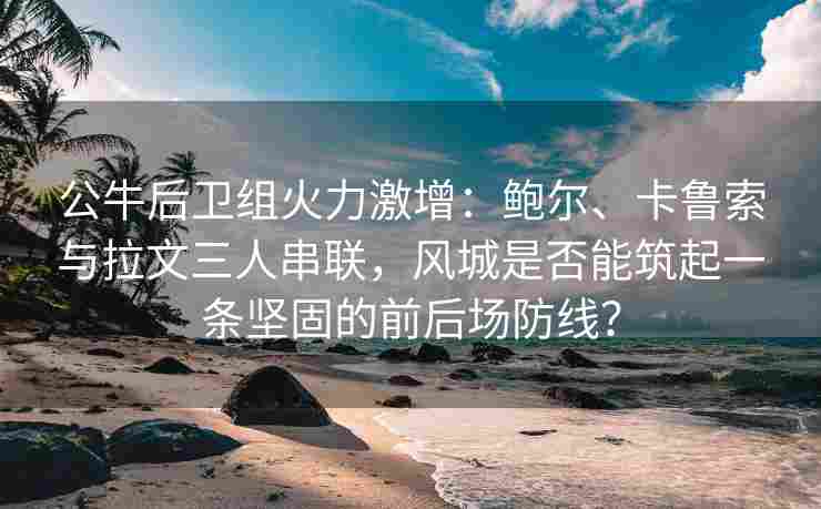 公牛后卫组火力激增：鲍尔、卡鲁索与拉文三人串联，风城是否能筑起一条坚固的前后场防线？