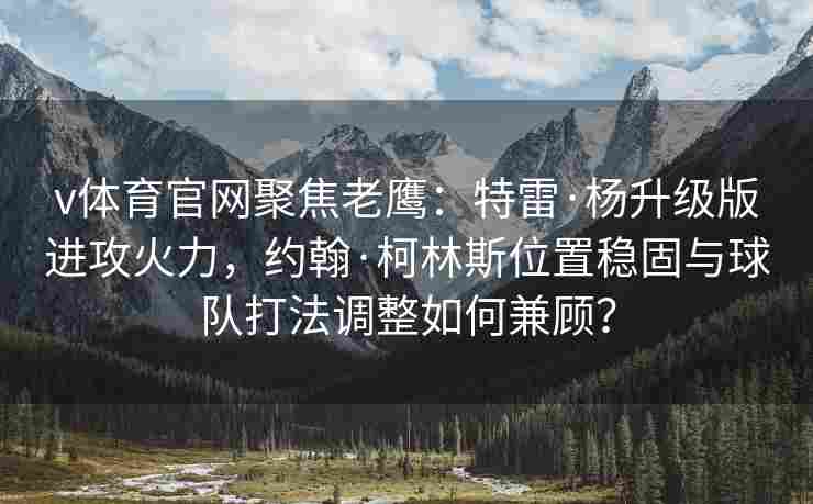 v体育官网聚焦老鹰：特雷·杨升级版进攻火力，约翰·柯林斯位置稳固与球队打法调整如何兼顾？