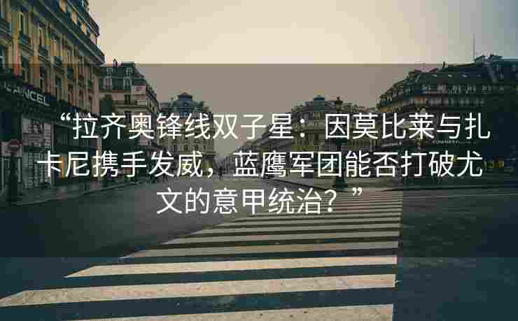“拉齐奥锋线双子星：因莫比莱与扎卡尼携手发威，蓝鹰军团能否打破尤文的意甲统治？”