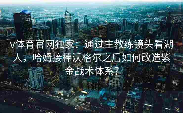 v体育官网独家：通过主教练镜头看湖人，哈姆接棒沃格尔之后如何改造紫金战术体系？