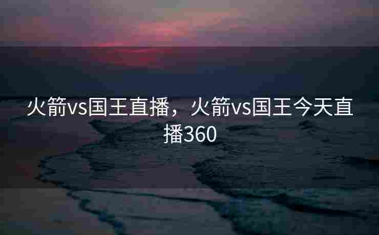 火箭vs国王直播，火箭vs国王今天直播360