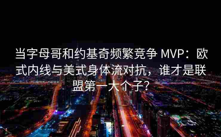 当字母哥和约基奇频繁竞争 MVP：欧式内线与美式身体流对抗，谁才是联盟第一大个子？