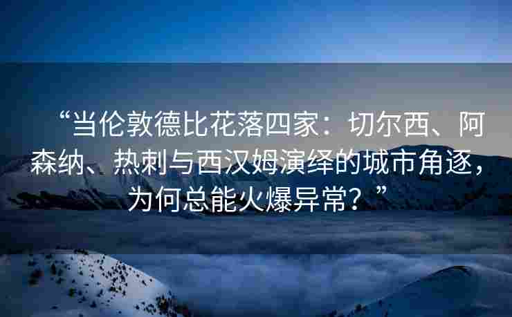 “当伦敦德比花落四家：切尔西、阿森纳、热刺与西汉姆演绎的城市角逐，为何总能火爆异常？”