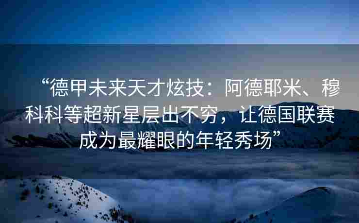“德甲未来天才炫技：阿德耶米、穆科科等超新星层出不穷，让德国联赛成为最耀眼的年轻秀场”