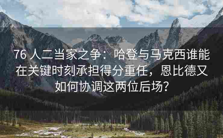 76 人二当家之争：哈登与马克西谁能在关键时刻承担得分重任，恩比德又如何协调这两位后场？
