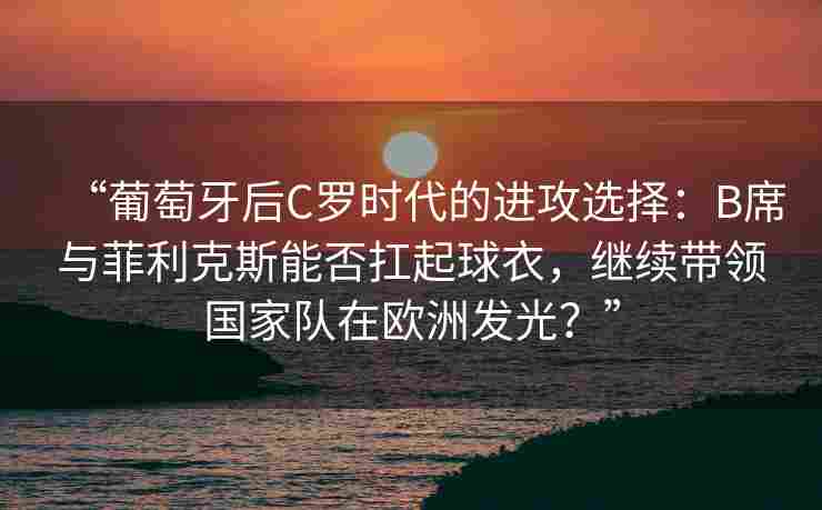 “葡萄牙后C罗时代的进攻选择：B席与菲利克斯能否扛起球衣，继续带领国家队在欧洲发光？”