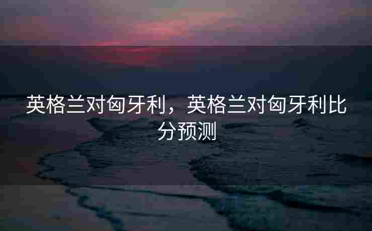 英格兰对匈牙利，英格兰对匈牙利比分预测