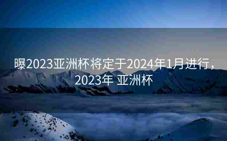 曝2023亚洲杯将定于2024年1月进行，2023年 亚洲杯
