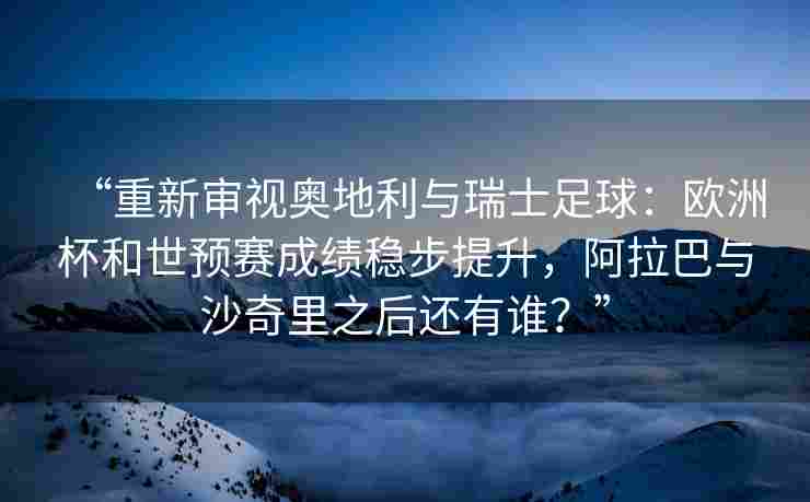 “重新审视奥地利与瑞士足球：欧洲杯和世预赛成绩稳步提升，阿拉巴与沙奇里之后还有谁？”