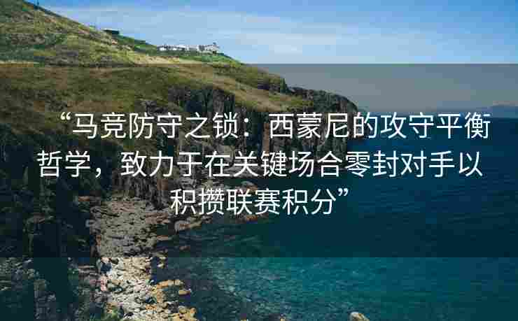 “马竞防守之锁：西蒙尼的攻守平衡哲学，致力于在关键场合零封对手以积攒联赛积分”