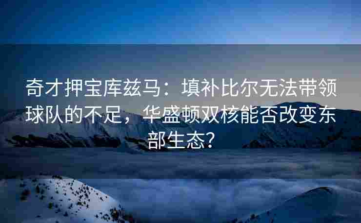 奇才押宝库兹马：填补比尔无法带领球队的不足，华盛顿双核能否改变东部生态？