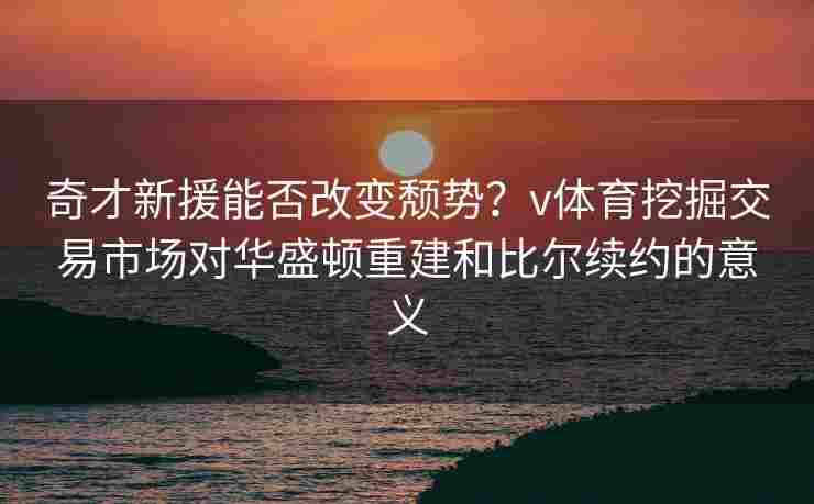 奇才新援能否改变颓势？v体育挖掘交易市场对华盛顿重建和比尔续约的意义