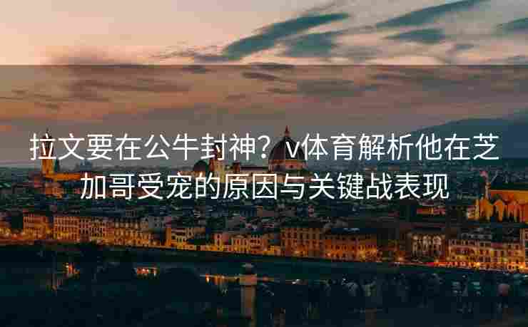 拉文要在公牛封神？v体育解析他在芝加哥受宠的原因与关键战表现