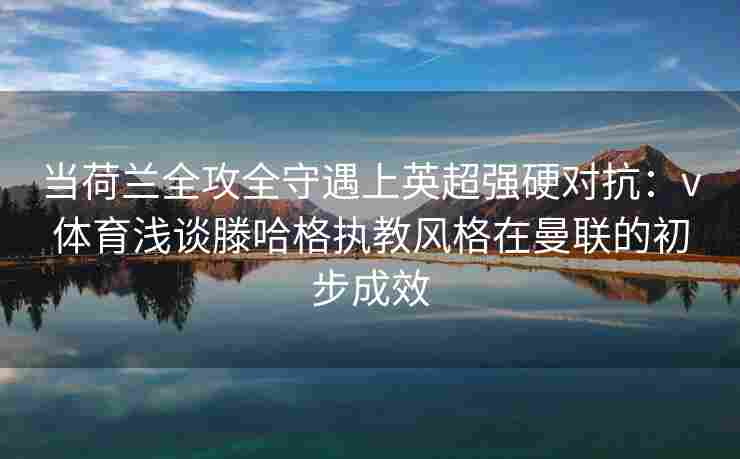 当荷兰全攻全守遇上英超强硬对抗：v体育浅谈滕哈格执教风格在曼联的初步成效