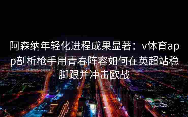 阿森纳年轻化进程成果显著：v体育app剖析枪手用青春阵容如何在英超站稳脚跟并冲击欧战