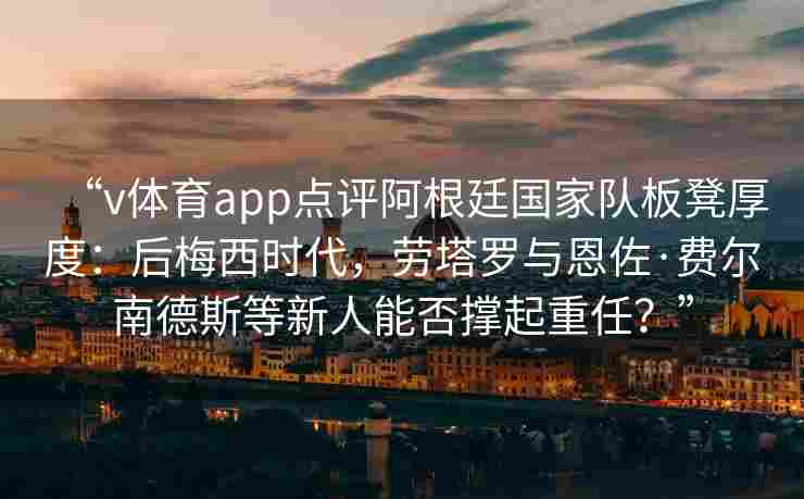 “v体育app点评阿根廷国家队板凳厚度：后梅西时代，劳塔罗与恩佐·费尔南德斯等新人能否撑起重任？”