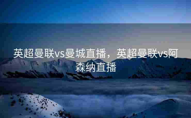 英超曼联vs曼城直播，英超曼联vs阿森纳直播