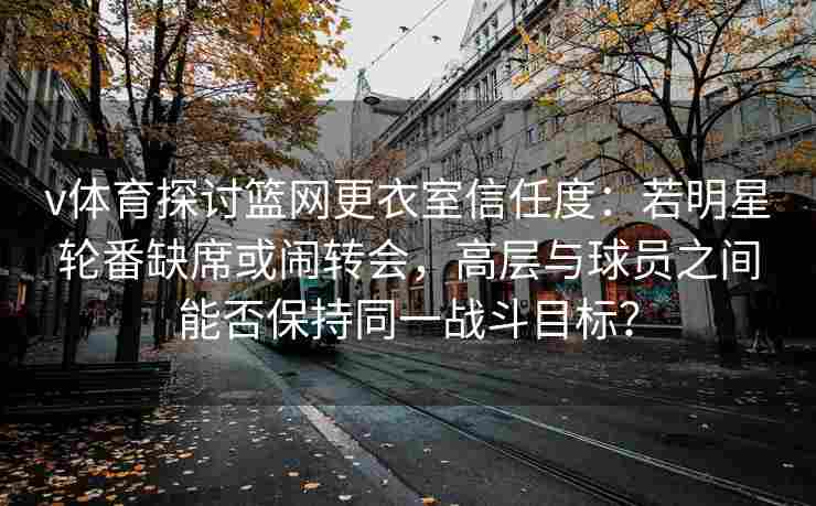 v体育探讨篮网更衣室信任度：若明星轮番缺席或闹转会，高层与球员之间能否保持同一战斗目标？