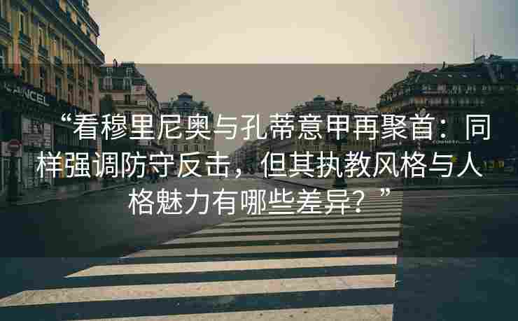 “看穆里尼奥与孔蒂意甲再聚首：同样强调防守反击，但其执教风格与人格魅力有哪些差异？”