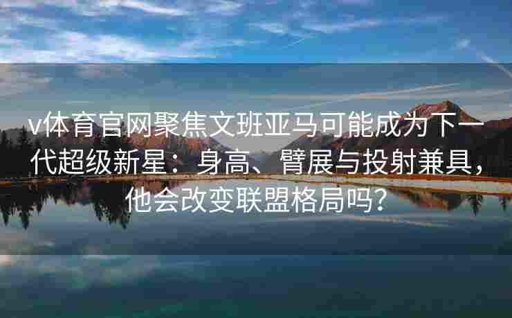 v体育官网聚焦文班亚马可能成为下一代超级新星：身高、臂展与投射兼具，他会改变联盟格局吗？