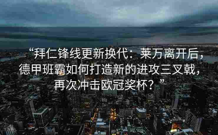 “拜仁锋线更新换代：莱万离开后，德甲班霸如何打造新的进攻三叉戟，再次冲击欧冠奖杯？”