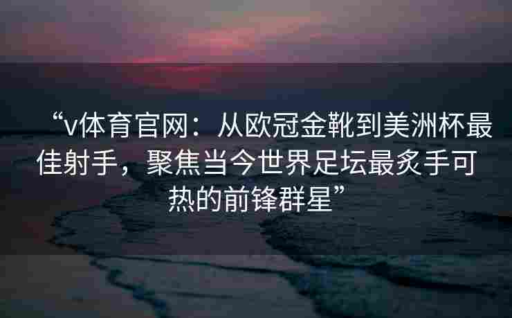“v体育官网：从欧冠金靴到美洲杯最佳射手，聚焦当今世界足坛最炙手可热的前锋群星”