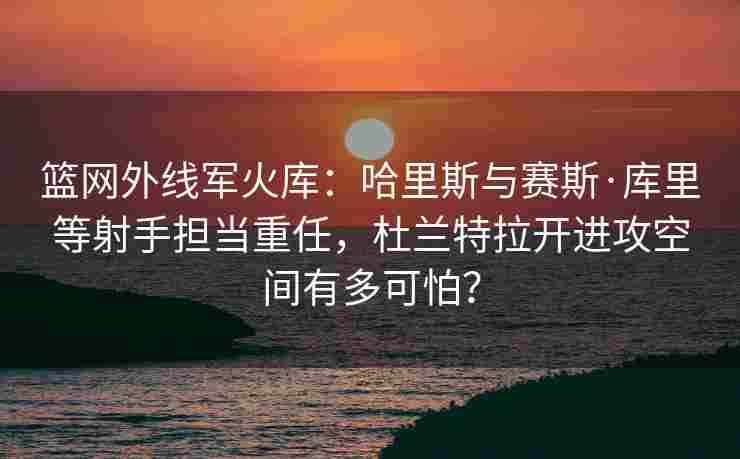 篮网外线军火库：哈里斯与赛斯·库里等射手担当重任，杜兰特拉开进攻空间有多可怕？