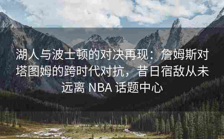 湖人与波士顿的对决再现：詹姆斯对塔图姆的跨时代对抗，昔日宿敌从未远离 NBA 话题中心